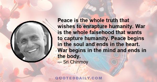 Peace is the whole truth that wishes to enrapture humanity. War is the whole falsehood that wants to capture humanity. Peace begins in the soul and ends in the heart. War begins in the mind and ends in the body.