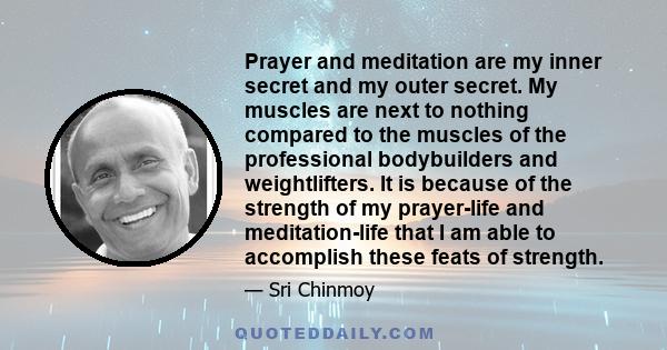 Prayer and meditation are my inner secret and my outer secret. My muscles are next to nothing compared to the muscles of the professional bodybuilders and weightlifters. It is because of the strength of my prayer-life