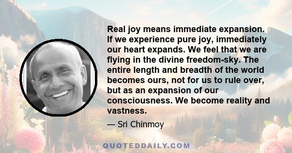 Real joy means immediate expansion. If we experience pure joy, immediately our heart expands. We feel that we are flying in the divine freedom-sky. The entire length and breadth of the world becomes ours, not for us to