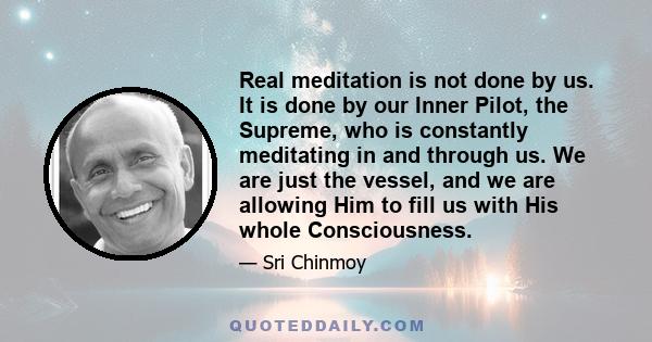 Real meditation is not done by us. It is done by our Inner Pilot, the Supreme, who is constantly meditating in and through us. We are just the vessel, and we are allowing Him to fill us with His whole Consciousness.