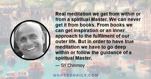 Real meditation we get from within or from a spiritual Master. We can never get it from books. From books we can get inspiration or an inner approach to the fulfilment of our outer life. But in order to have true