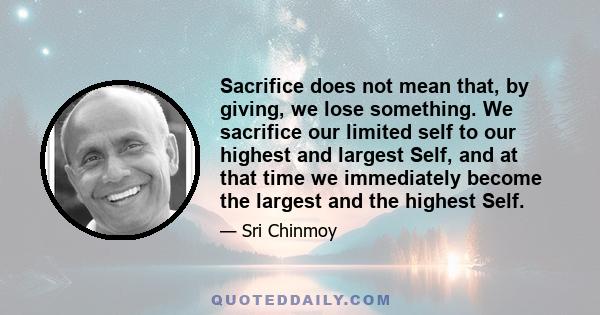 Sacrifice does not mean that, by giving, we lose something. We sacrifice our limited self to our highest and largest Self, and at that time we immediately become the largest and the highest Self.