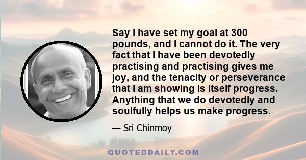 Say I have set my goal at 300 pounds, and I cannot do it. The very fact that I have been devotedly practising and practising gives me joy, and the tenacity or perseverance that I am showing is itself progress. Anything