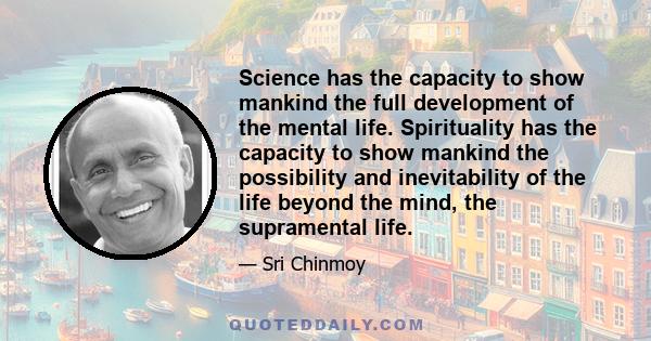 Science has the capacity to show mankind the full development of the mental life. Spirituality has the capacity to show mankind the possibility and inevitability of the life beyond the mind, the supramental life.