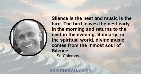 Silence is the nest and music is the bird. The bird leaves the nest early in the morning and returns to the nest in the evening. Similarly, in the spiritual world, divine music comes from the inmost soul of Silence.