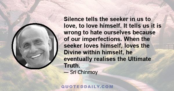 Silence tells the seeker in us to love, to love himself. It tells us it is wrong to hate ourselves because of our imperfections. When the seeker loves himself, loves the Divine within himself, he eventually realises the 