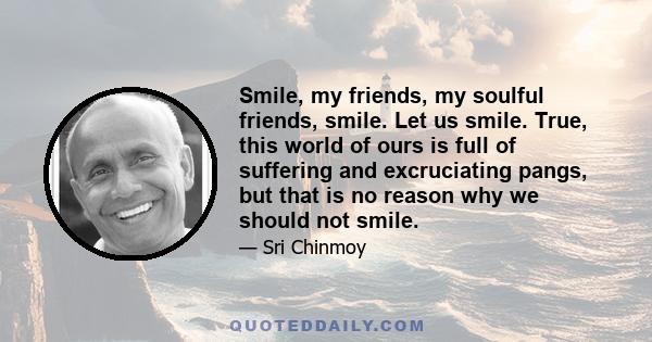 Smile, my friends, my soulful friends, smile. Let us smile. True, this world of ours is full of suffering and excruciating pangs, but that is no reason why we should not smile.