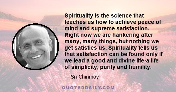 Spirituality is the science that teaches us how to achieve peace of mind and supreme satisfaction. Right now we are hankering after many, many things, but nothing we get satisfies us. Spirituality tells us that