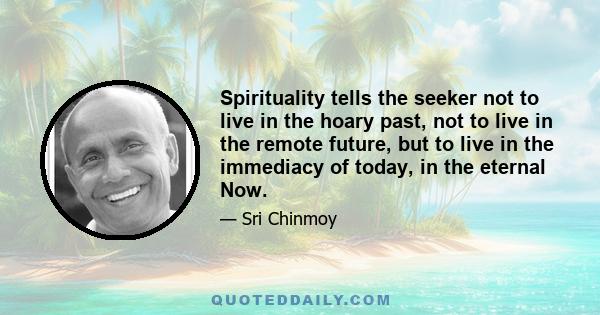 Spirituality tells the seeker not to live in the hoary past, not to live in the remote future, but to live in the immediacy of today, in the eternal Now.