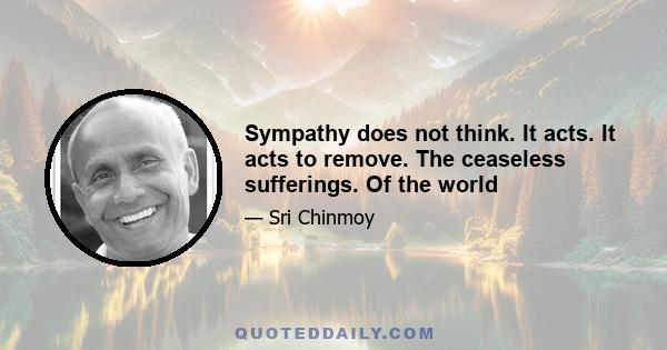 Sympathy does not think. It acts. It acts to remove. The ceaseless sufferings. Of the world