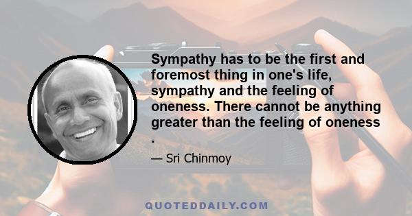 Sympathy has to be the first and foremost thing in one's life, sympathy and the feeling of oneness. There cannot be anything greater than the feeling of oneness .