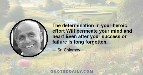 The determination in your heroic effort Will permeate your mind and heart Even after your success or failure Is long forgotten.