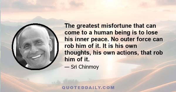 The greatest misfortune that can come to a human being is to lose his inner peace. No outer force can rob him of it. It is his own thoughts, his own actions, that rob him of it.