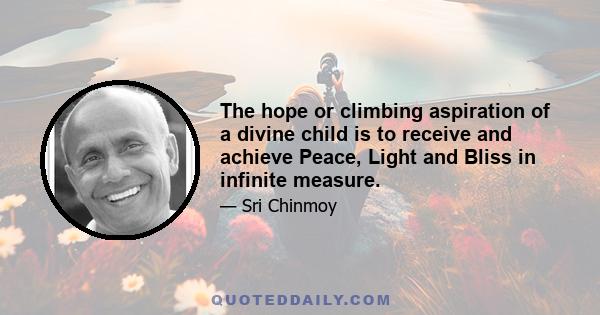 The hope or climbing aspiration of a divine child is to receive and achieve Peace, Light and Bliss in infinite measure.