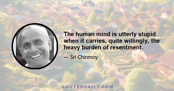 The human mind is utterly stupid when it carries, quite willingly, the heavy burden of resentment.