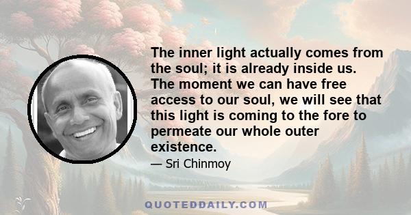 The inner light actually comes from the soul; it is already inside us. The moment we can have free access to our soul, we will see that this light is coming to the fore to permeate our whole outer existence.