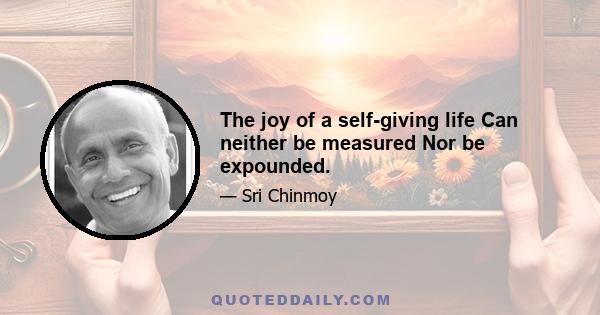 The joy of a self-giving life Can neither be measured Nor be expounded.