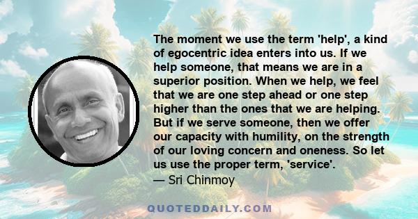 The moment we use the term 'help', a kind of egocentric idea enters into us. If we help someone, that means we are in a superior position. When we help, we feel that we are one step ahead or one step higher than the