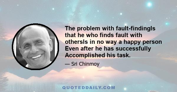 The problem with fault-findingIs that he who finds fault with othersIs in no way a happy person Even after he has successfully Accomplished his task.