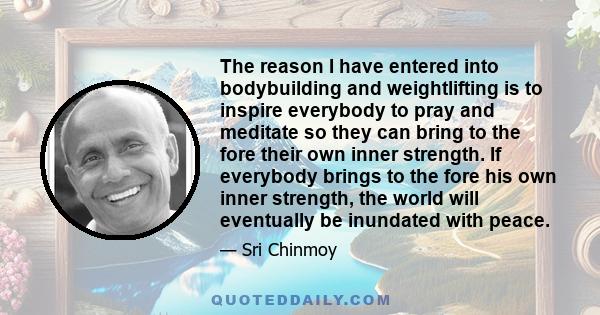 The reason I have entered into bodybuilding and weightlifting is to inspire everybody to pray and meditate so they can bring to the fore their own inner strength. If everybody brings to the fore his own inner strength,