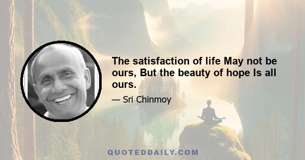 The satisfaction of life May not be ours, But the beauty of hope Is all ours.