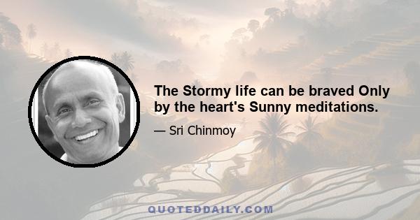 The Stormy life can be braved Only by the heart's Sunny meditations.