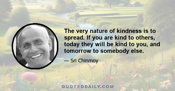 The very nature of kindness is to spread. If you are kind to others, today they will be kind to you, and tomorrow to somebody else.