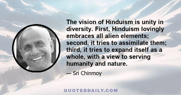 The vision of Hinduism is unity in diversity. First, Hinduism lovingly embraces all alien elements; second, it tries to assimilate them; third, it tries to expand itself as a whole, with a view to serving humanity and