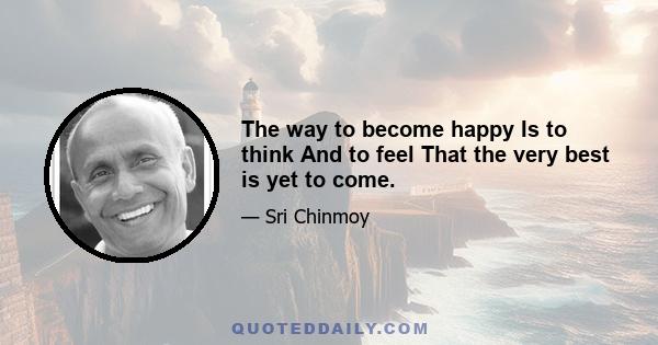 The way to become happy Is to think And to feel That the very best is yet to come.