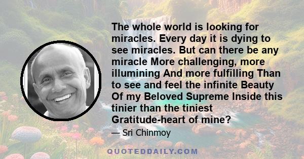 The whole world is looking for miracles. Every day it is dying to see miracles. But can there be any miracle More challenging, more illumining And more fulfilling Than to see and feel the infinite Beauty Of my Beloved