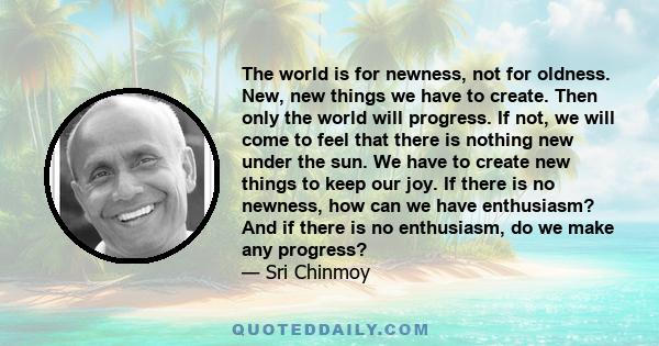 The world is for newness, not for oldness. New, new things we have to create. Then only the world will progress. If not, we will come to feel that there is nothing new under the sun. We have to create new things to keep 