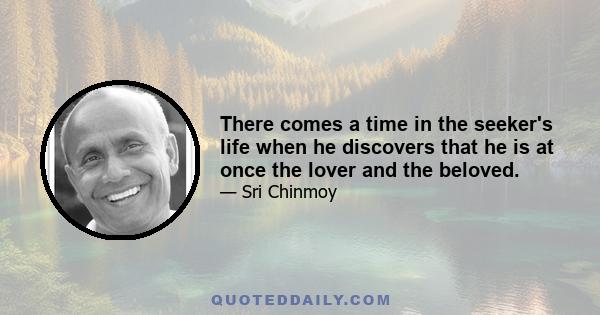 There comes a time in the seeker's life when he discovers that he is at once the lover and the beloved. The aspiring soul which he embodies is the lover in him. And the transcendental Self which he reveals from within