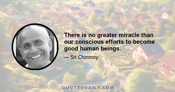 There is no greater miracle than our conscious efforts to become good human beings.