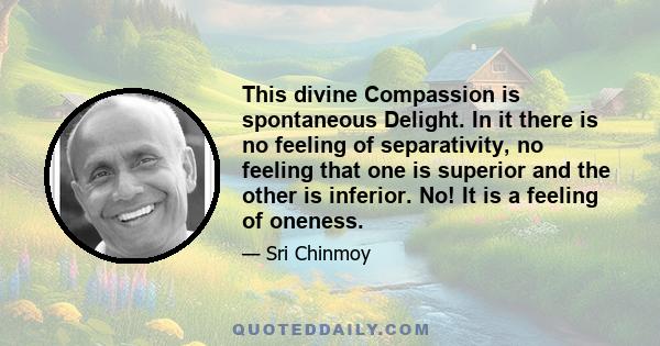 This divine Compassion is spontaneous Delight. In it there is no feeling of separativity, no feeling that one is superior and the other is inferior. No! It is a feeling of oneness.