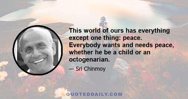 This world of ours has everything except one thing: peace. Everybody wants and needs peace, whether he be a child or an octogenarian.