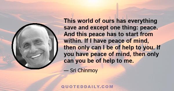 This world of ours has everything save and except one thing: peace. And this peace has to start from within. If I have peace of mind, then only can I be of help to you. If you have peace of mind, then only can you be of 