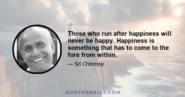 Those who run after happiness will never be happy. Happiness is something that has to come to the fore from within.