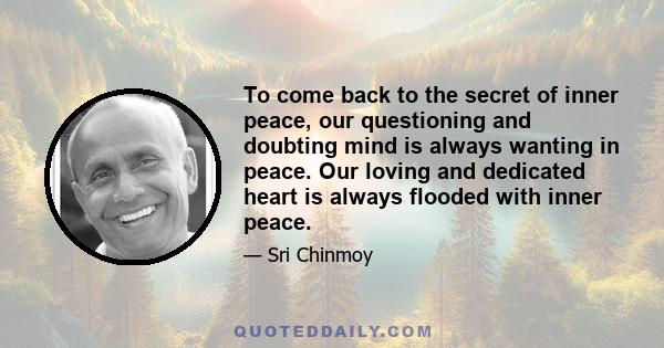 To come back to the secret of inner peace, our questioning and doubting mind is always wanting in peace. Our loving and dedicated heart is always flooded with inner peace.