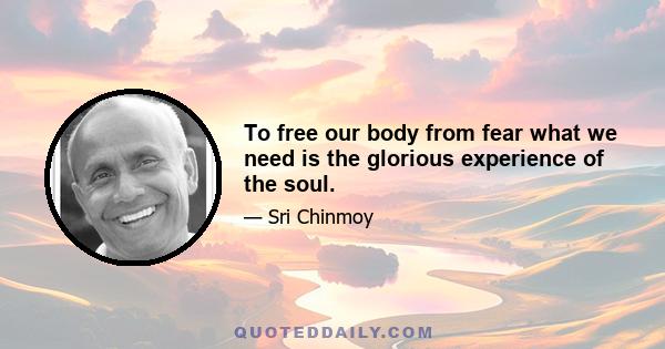 To free our body from fear what we need is the glorious experience of the soul.