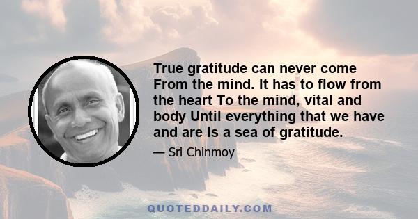 True gratitude can never come From the mind. It has to flow from the heart To the mind, vital and body Until everything that we have and are Is a sea of gratitude.