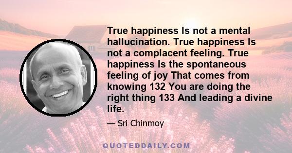 True happiness Is not a mental hallucination. True happiness Is not a complacent feeling. True happiness Is the spontaneous feeling of joy That comes from knowing 132 You are doing the right thing 133 And leading a