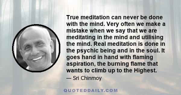 True meditation can never be done with the mind. Very often we make a mistake when we say that we are meditating in the mind and utilising the mind. Real meditation is done in the psychic being and in the soul. It goes