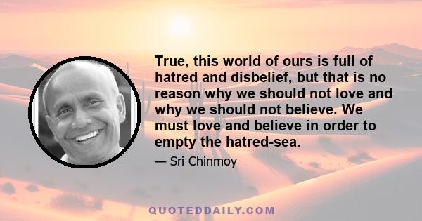 True, this world of ours is full of hatred and disbelief, but that is no reason why we should not love and why we should not believe. We must love and believe in order to empty the hatred-sea.