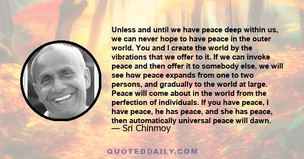 Unless and until we have peace deep within us, we can never hope to have peace in the outer world. You and I create the world by the vibrations that we offer to it. If we can invoke peace and then offer it to somebody