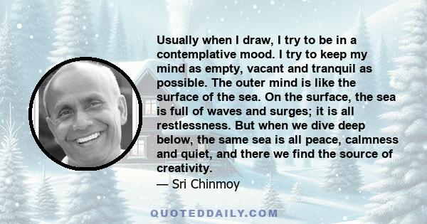 Usually when I draw, I try to be in a contemplative mood. I try to keep my mind as empty, vacant and tranquil as possible. The outer mind is like the surface of the sea. On the surface, the sea is full of waves and