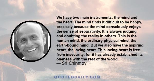 We have two main instruments: the mind and the heart. The mind finds it difficult to be happy, precisely because the mind consciously enjoys the sense of separativity. It is always judging and doubting the reality in