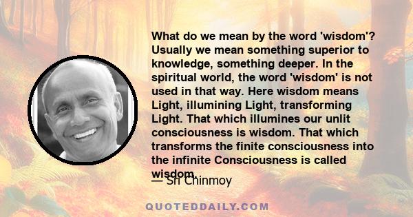 What do we mean by the word 'wisdom'? Usually we mean something superior to knowledge, something deeper. In the spiritual world, the word 'wisdom' is not used in that way. Here wisdom means Light, illumining Light,