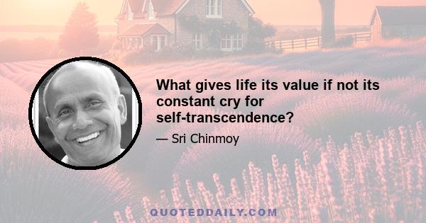 What gives life its value if not its constant cry for self-transcendence?