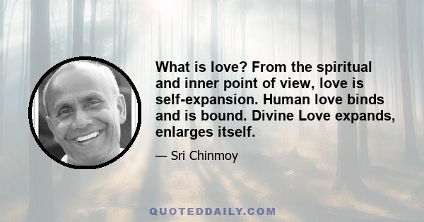 What is love? From the spiritual and inner point of view, love is self-expansion. Human love binds and is bound. Divine Love expands, enlarges itself.