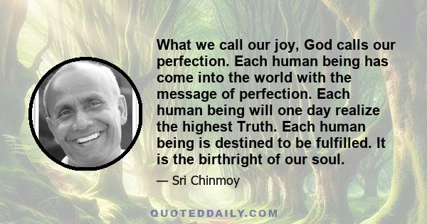 What we call our joy, God calls our perfection. Each human being has come into the world with the message of perfection. Each human being will one day realize the highest Truth. Each human being is destined to be